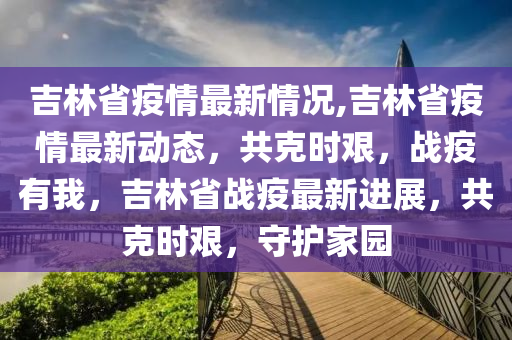 吉林省疫情最新情况,吉林省疫情最新动态，共克时艰，战疫有我，吉林省战疫最新进展，共克时艰，守护家园