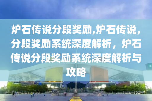 炉石传说分段奖励,炉石传说，分段奖励系统深度解析，炉石传说分段奖励系统深度解析与攻略