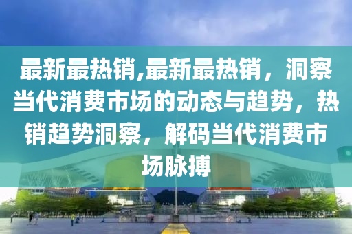 最新最热销,最新最热销，洞察当代消费市场的动态与趋势，热销趋势洞察，解码当代消费市场脉搏