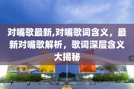 对嘴歌最新,对嘴歌词含义，最新对嘴歌解析，歌词深层含义大揭秘