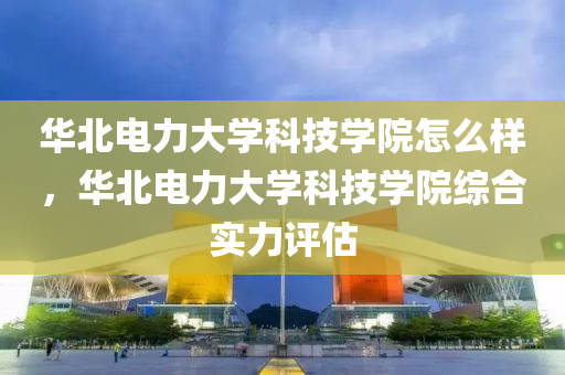 华北电力大学科技学院怎么样，华北电力大学科技学院综合实力评估