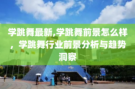 学跳舞最新,学跳舞前景怎么样，学跳舞行业前景分析与趋势洞察