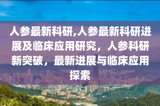 人参最新科研,人参最新科研进展及临床应用研究，人参科研新突破，最新进展与临床应用探索