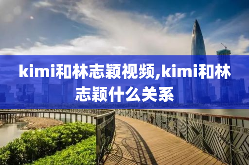 kimi和林志颖视频,kimi和林志颖什么关系