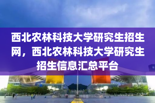 西北农林科技大学研究生招生网，西北农林科技大学研究生招生信息汇总平台