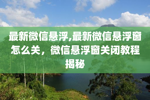 最新微信悬浮,最新微信悬浮窗怎么关，微信悬浮窗关闭教程揭秘