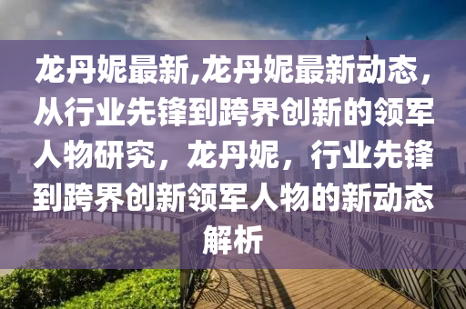 龙丹妮最新,龙丹妮最新动态，从行业先锋到跨界创新的领军人物研究，龙丹妮，行业先锋到跨界创新领军人物的新动态解析