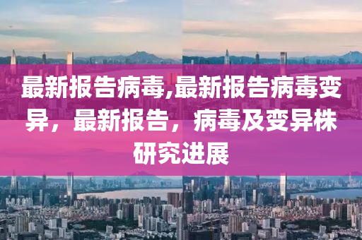 最新报告病毒,最新报告病毒变异，最新报告，病毒及变异株研究进展