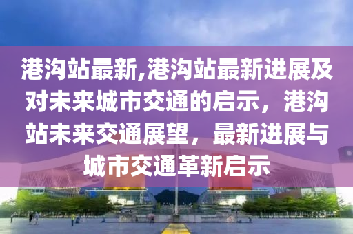 港沟站最新,港沟站最新进展及对未来城市交通的启示，港沟站未来交通展望，最新进展与城市交通革新启示