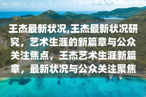 王杰最新状况,王杰最新状况研究，艺术生涯的新篇章与公众关注焦点，王杰艺术生涯新篇章，最新状况与公众关注聚焦