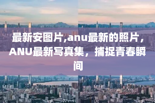 最新安图片,anu最新的照片，ANU最新写真集，捕捉青春瞬间