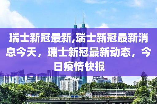 瑞士新冠最新,瑞士新冠最新消息今天，瑞士新冠最新动态，今日疫情快报