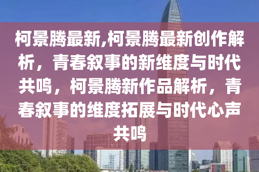 柯景腾最新,柯景腾最新创作解析，青春叙事的新维度与时代共鸣，柯景腾新作品解析，青春叙事的维度拓展与时代心声共鸣