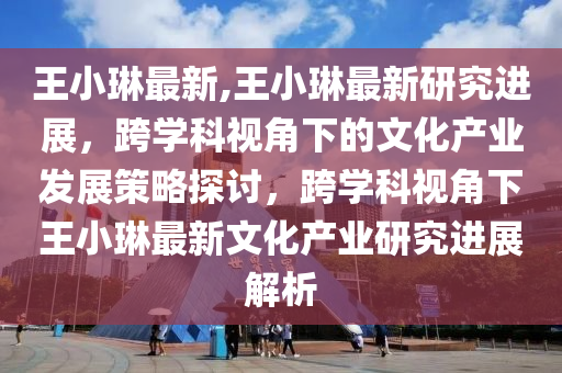 王小琳最新,王小琳最新研究进展，跨学科视角下的文化产业发展策略探讨，跨学科视角下王小琳最新文化产业研究进展解析