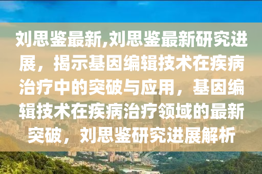 刘思鉴最新,刘思鉴最新研究进展，揭示基因编辑技术在疾病治疗中的突破与应用，基因编辑技术在疾病治疗领域的最新突破，刘思鉴研究进展解析