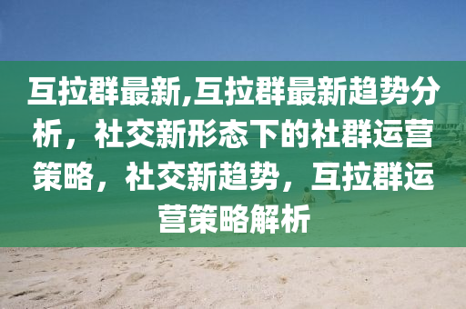 互拉群最新,互拉群最新趋势分析，社交新形态下的社群运营策略，社交新趋势，互拉群运营策略解析