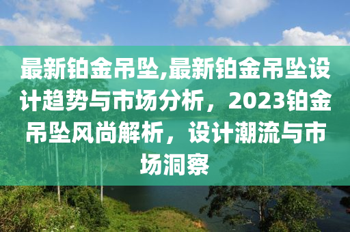 最新铂金吊坠,最新铂金吊坠设计趋势与市场分析，2023铂金吊坠风尚解析，设计潮流与市场洞察