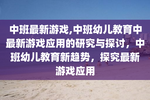 中班最新游戏,中班幼儿教育中最新游戏应用的研究与探讨，中班幼儿教育新趋势，探究最新游戏应用