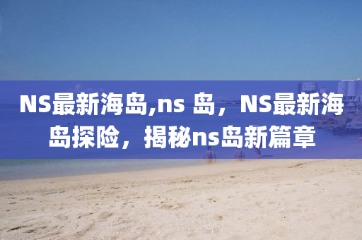 NS最新海岛,ns 岛，NS最新海岛探险，揭秘ns岛新篇章