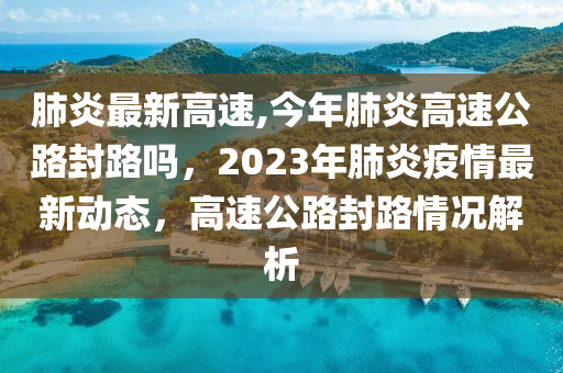 肺炎最新高速,今年肺炎高速公路封路吗，2023年肺炎疫情最新动态，高速公路封路情况解析