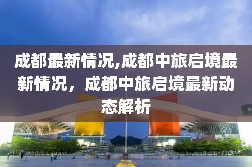 成都最新情况,成都中旅启境最新情况，成都中旅启境最新动态解析