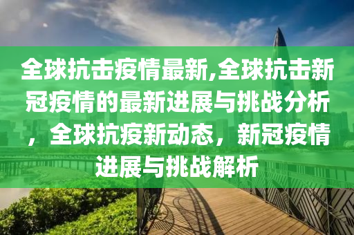 全球抗击疫情最新,全球抗击新冠疫情的最新进展与挑战分析，全球抗疫新动态，新冠疫情进展与挑战解析