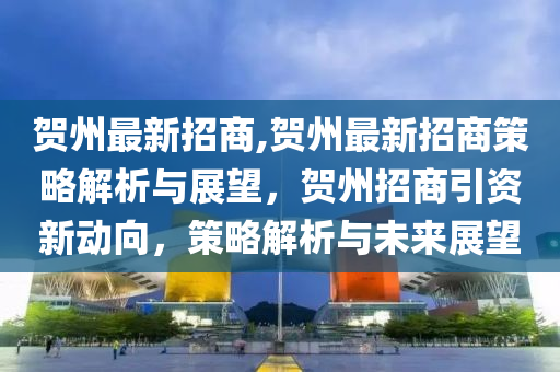 贺州最新招商,贺州最新招商策略解析与展望，贺州招商引资新动向，策略解析与未来展望