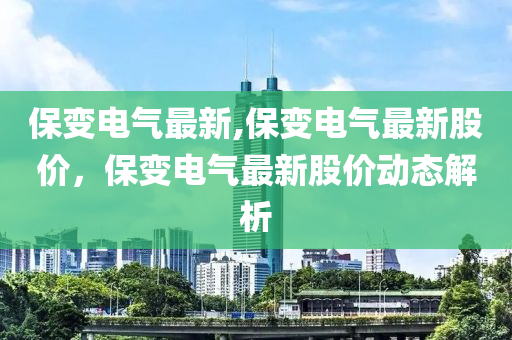 保变电气最新,保变电气最新股价，保变电气最新股价动态解析