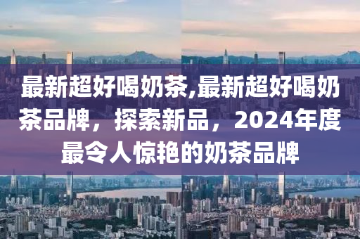 最新超好喝奶茶,最新超好喝奶茶品牌，探索新品，2024年度最令人惊艳的奶茶品牌