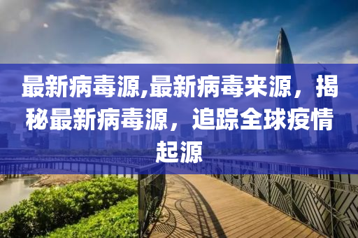 最新病毒源,最新病毒来源，揭秘最新病毒源，追踪全球疫情起源