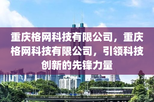 重庆格网科技有限公司，重庆格网科技有限公司，引领科技创新的先锋力量